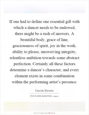 If one had to define one essential gift with which a dancer needs to be endowed, there might be a rush of answers. A beautiful body, grace of line, graciousness of spirit, joy in the work, ability to please, unswerving integrity, relentless ambition towards some abstract perfection. Certainly all these factors determine a dancer’s character, and every element exists in some combination within the performing artist’s presence Picture Quote #1