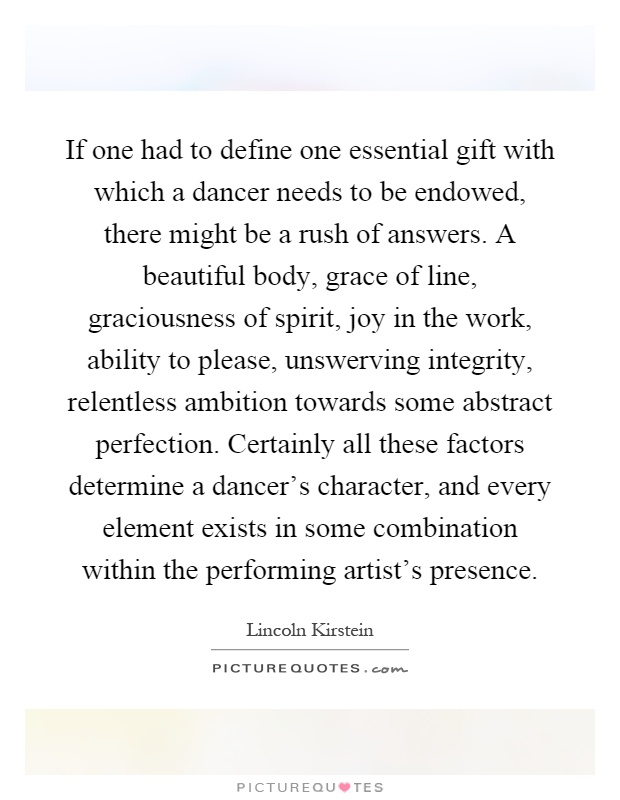 If one had to define one essential gift with which a dancer needs to be endowed, there might be a rush of answers. A beautiful body, grace of line, graciousness of spirit, joy in the work, ability to please, unswerving integrity, relentless ambition towards some abstract perfection. Certainly all these factors determine a dancer's character, and every element exists in some combination within the performing artist's presence Picture Quote #1