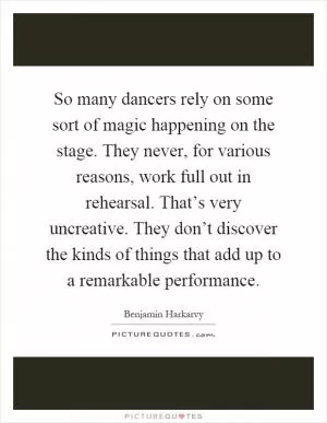 So many dancers rely on some sort of magic happening on the stage. They never, for various reasons, work full out in rehearsal. That’s very uncreative. They don’t discover the kinds of things that add up to a remarkable performance Picture Quote #1