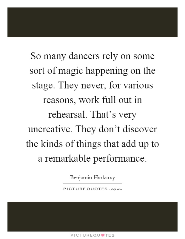 So many dancers rely on some sort of magic happening on the stage. They never, for various reasons, work full out in rehearsal. That's very uncreative. They don't discover the kinds of things that add up to a remarkable performance Picture Quote #1