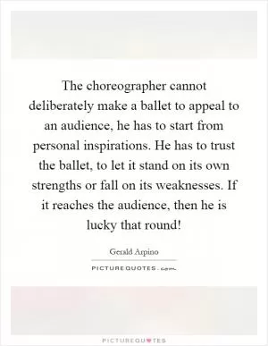 The choreographer cannot deliberately make a ballet to appeal to an audience, he has to start from personal inspirations. He has to trust the ballet, to let it stand on its own strengths or fall on its weaknesses. If it reaches the audience, then he is lucky that round! Picture Quote #1