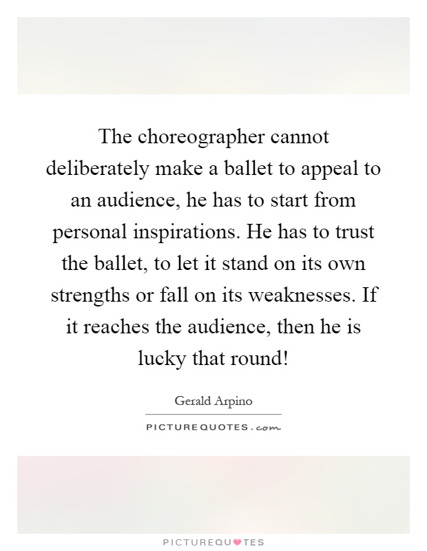 The choreographer cannot deliberately make a ballet to appeal to an audience, he has to start from personal inspirations. He has to trust the ballet, to let it stand on its own strengths or fall on its weaknesses. If it reaches the audience, then he is lucky that round! Picture Quote #1