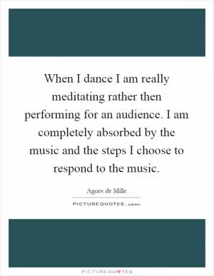 When I dance I am really meditating rather then performing for an audience. I am completely absorbed by the music and the steps I choose to respond to the music Picture Quote #1