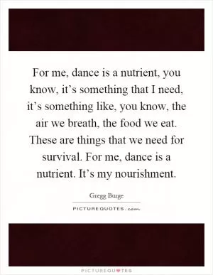 For me, dance is a nutrient, you know, it’s something that I need, it’s something like, you know, the air we breath, the food we eat. These are things that we need for survival. For me, dance is a nutrient. It’s my nourishment Picture Quote #1