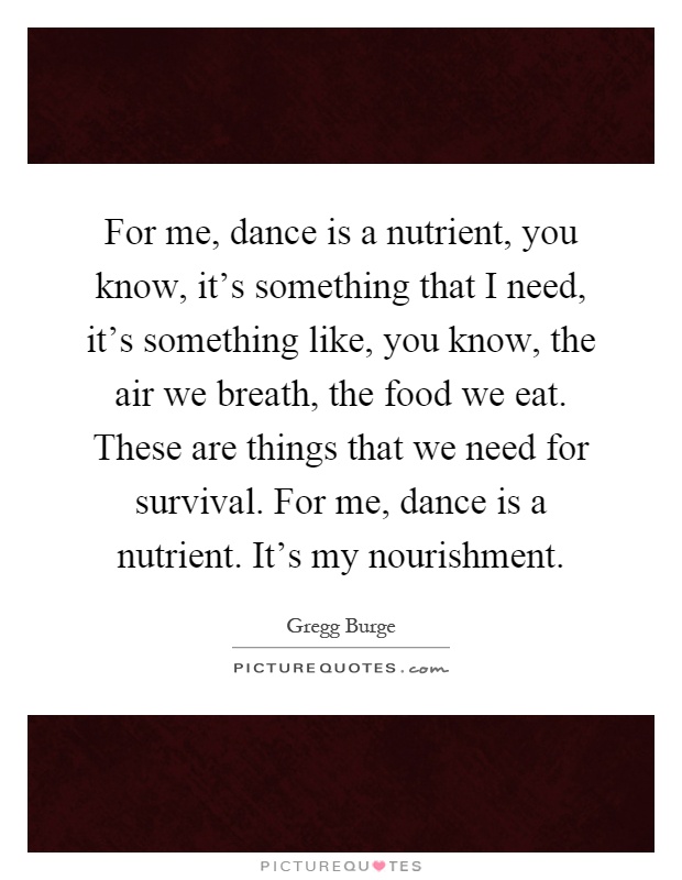 For me, dance is a nutrient, you know, it's something that I need, it's something like, you know, the air we breath, the food we eat. These are things that we need for survival. For me, dance is a nutrient. It's my nourishment Picture Quote #1