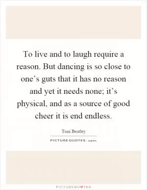 To live and to laugh require a reason. But dancing is so close to one’s guts that it has no reason and yet it needs none; it’s physical, and as a source of good cheer it is end endless Picture Quote #1
