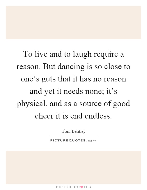 To live and to laugh require a reason. But dancing is so close to one's guts that it has no reason and yet it needs none; it's physical, and as a source of good cheer it is end endless Picture Quote #1