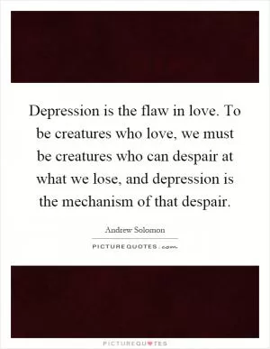 Depression is the flaw in love. To be creatures who love, we must be creatures who can despair at what we lose, and depression is the mechanism of that despair Picture Quote #1