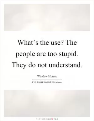 What’s the use? The people are too stupid. They do not understand Picture Quote #1