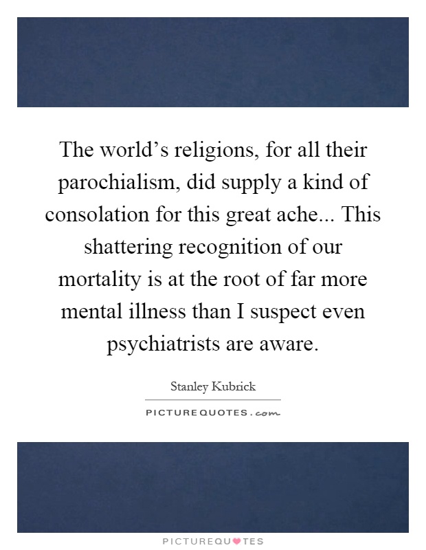 The world's religions, for all their parochialism, did supply a kind of consolation for this great ache... This shattering recognition of our mortality is at the root of far more mental illness than I suspect even psychiatrists are aware Picture Quote #1