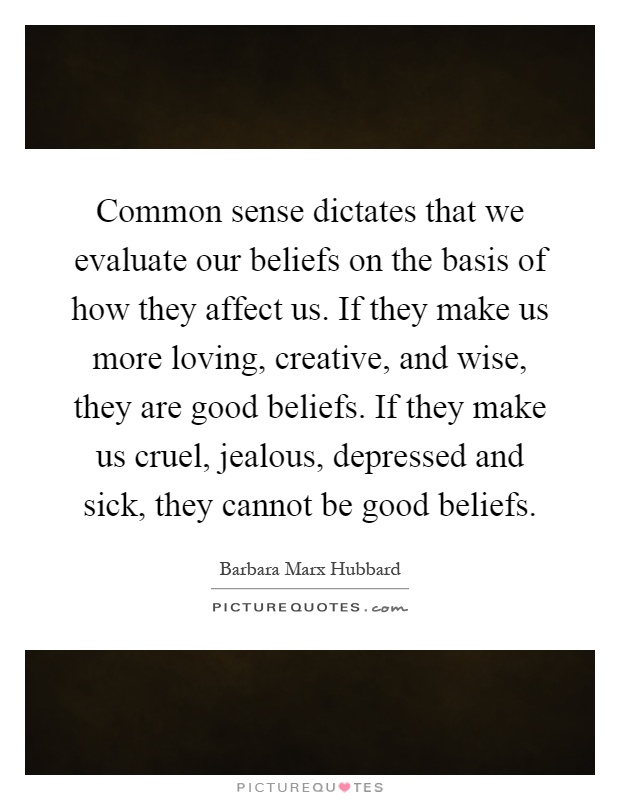 Common sense dictates that we evaluate our beliefs on the basis of how they affect us. If they make us more loving, creative, and wise, they are good beliefs. If they make us cruel, jealous, depressed and sick, they cannot be good beliefs Picture Quote #1