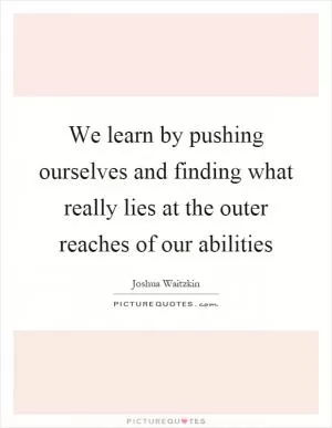 We learn by pushing ourselves and finding what really lies at the outer reaches of our abilities Picture Quote #1