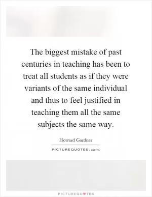 The biggest mistake of past centuries in teaching has been to treat all students as if they were variants of the same individual and thus to feel justified in teaching them all the same subjects the same way Picture Quote #1