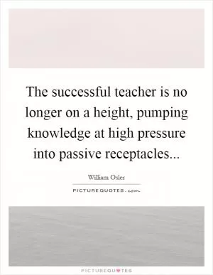 The successful teacher is no longer on a height, pumping knowledge at high pressure into passive receptacles Picture Quote #1