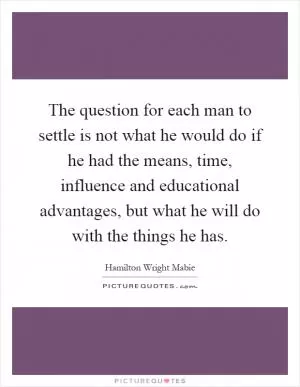The question for each man to settle is not what he would do if he had the means, time, influence and educational advantages, but what he will do with the things he has Picture Quote #1