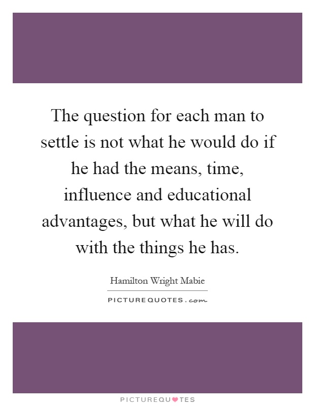 The question for each man to settle is not what he would do if he had the means, time, influence and educational advantages, but what he will do with the things he has Picture Quote #1