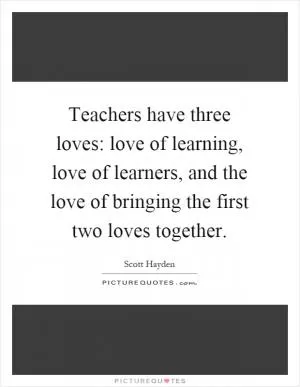 Teachers have three loves: love of learning, love of learners, and the love of bringing the first two loves together Picture Quote #1