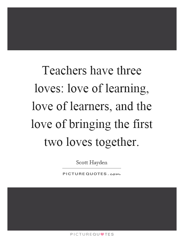 Teachers have three loves: love of learning, love of learners, and the love of bringing the first two loves together Picture Quote #1