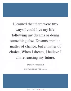 I learned that there were two ways I could live my life: following my dreams or doing something else. Dreams aren’t a matter of chance, but a matter of choice. When I dream, I believe I am rehearsing my future Picture Quote #1