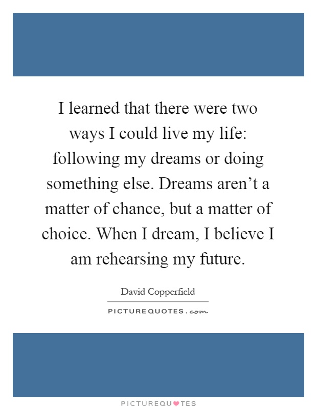 I learned that there were two ways I could live my life: following my dreams or doing something else. Dreams aren't a matter of chance, but a matter of choice. When I dream, I believe I am rehearsing my future Picture Quote #1