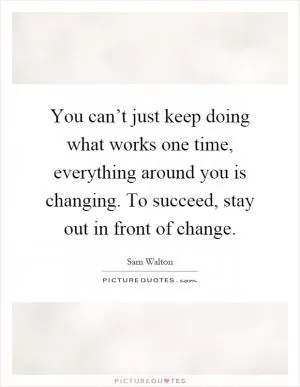 You can’t just keep doing what works one time, everything around you is changing. To succeed, stay out in front of change Picture Quote #1