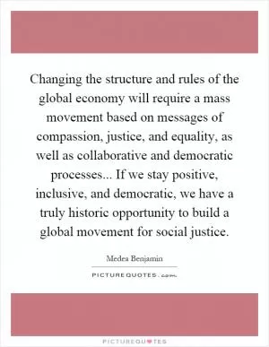 Changing the structure and rules of the global economy will require a mass movement based on messages of compassion, justice, and equality, as well as collaborative and democratic processes... If we stay positive, inclusive, and democratic, we have a truly historic opportunity to build a global movement for social justice Picture Quote #1