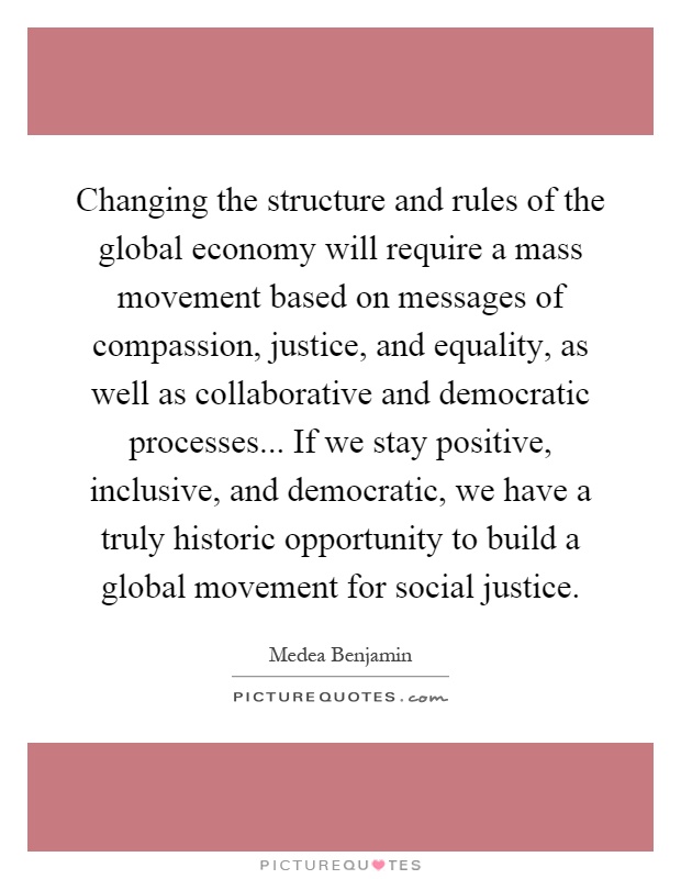 Changing the structure and rules of the global economy will require a mass movement based on messages of compassion, justice, and equality, as well as collaborative and democratic processes... If we stay positive, inclusive, and democratic, we have a truly historic opportunity to build a global movement for social justice Picture Quote #1