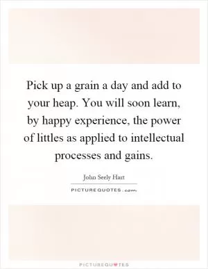 Pick up a grain a day and add to your heap. You will soon learn, by happy experience, the power of littles as applied to intellectual processes and gains Picture Quote #1