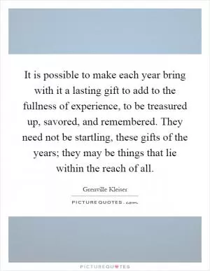 It is possible to make each year bring with it a lasting gift to add to the fullness of experience, to be treasured up, savored, and remembered. They need not be startling, these gifts of the years; they may be things that lie within the reach of all Picture Quote #1