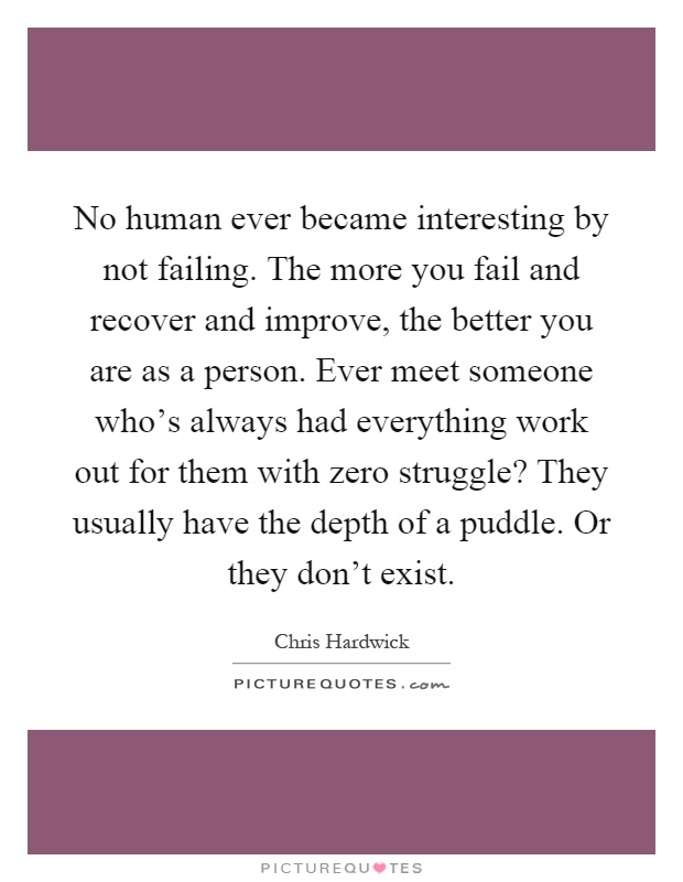 No human ever became interesting by not failing. The more you fail and recover and improve, the better you are as a person. Ever meet someone who's always had everything work out for them with zero struggle? They usually have the depth of a puddle. Or they don't exist Picture Quote #1