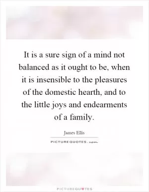 It is a sure sign of a mind not balanced as it ought to be, when it is insensible to the pleasures of the domestic hearth, and to the little joys and endearments of a family Picture Quote #1