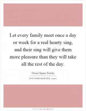 Let every family meet once a day or week for a real hearty sing, and their sing will give them more pleasure than they will take all the rest of the day Picture Quote #1