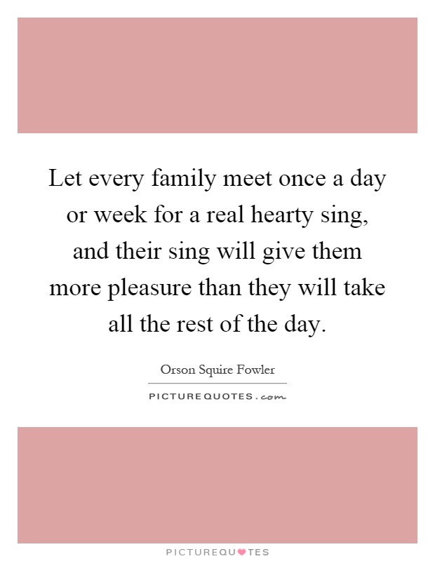 Let every family meet once a day or week for a real hearty sing, and their sing will give them more pleasure than they will take all the rest of the day Picture Quote #1