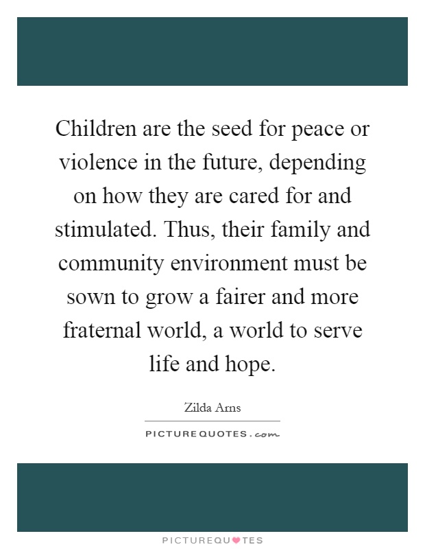 Children are the seed for peace or violence in the future, depending on how they are cared for and stimulated. Thus, their family and community environment must be sown to grow a fairer and more fraternal world, a world to serve life and hope Picture Quote #1