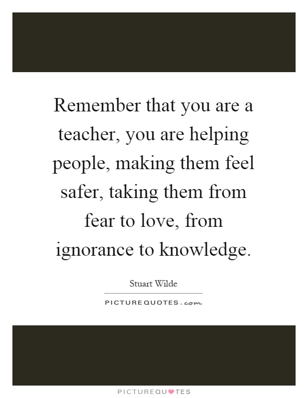 Remember that you are a teacher, you are helping people, making them feel safer, taking them from fear to love, from ignorance to knowledge Picture Quote #1