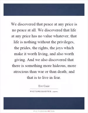 We discovered that peace at any price is no peace at all. We discovered that life at any price has no value whatever; that life is nothing without the privileges, the prides, the rights, the joys which make it worth living, and also worth giving. And we also discovered that there is something more hideous, more atrocious than war or than death; and that is to live in fear Picture Quote #1