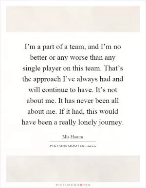 I’m a part of a team, and I’m no better or any worse than any single player on this team. That’s the approach I’ve always had and will continue to have. It’s not about me. It has never been all about me. If it had, this would have been a really lonely journey Picture Quote #1
