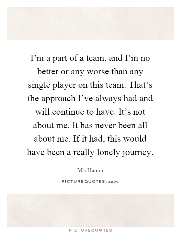 I'm a part of a team, and I'm no better or any worse than any single player on this team. That's the approach I've always had and will continue to have. It's not about me. It has never been all about me. If it had, this would have been a really lonely journey Picture Quote #1