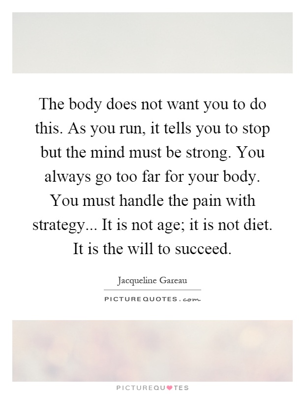 The body does not want you to do this. As you run, it tells you to stop but the mind must be strong. You always go too far for your body. You must handle the pain with strategy... It is not age; it is not diet. It is the will to succeed Picture Quote #1