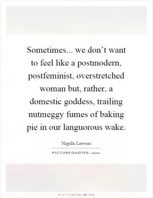 Sometimes... we don’t want to feel like a postmodern, postfeminist, overstretched woman but, rather, a domestic goddess, trailing nutmeggy fumes of baking pie in our languorous wake Picture Quote #1