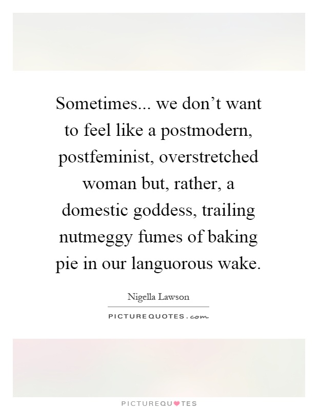 Sometimes... we don't want to feel like a postmodern, postfeminist, overstretched woman but, rather, a domestic goddess, trailing nutmeggy fumes of baking pie in our languorous wake Picture Quote #1