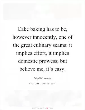 Cake baking has to be, however innocently, one of the great culinary scams: it implies effort, it implies domestic prowess; but believe me, it’s easy Picture Quote #1