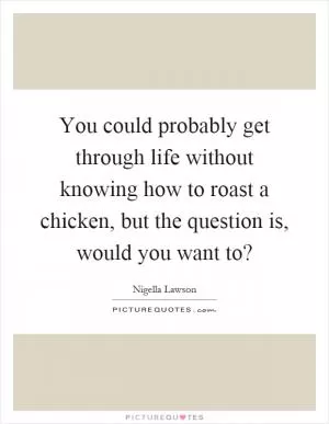 You could probably get through life without knowing how to roast a chicken, but the question is, would you want to? Picture Quote #1