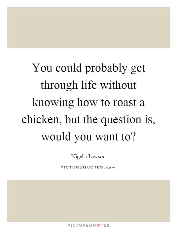 You could probably get through life without knowing how to roast a chicken, but the question is, would you want to? Picture Quote #1