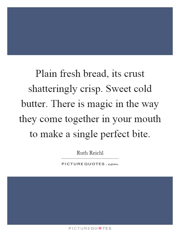 Plain fresh bread, its crust shatteringly crisp. Sweet cold butter. There is magic in the way they come together in your mouth to make a single perfect bite Picture Quote #1