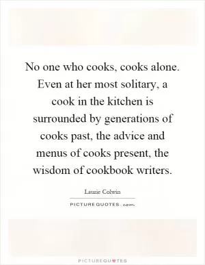 No one who cooks, cooks alone. Even at her most solitary, a cook in the kitchen is surrounded by generations of cooks past, the advice and menus of cooks present, the wisdom of cookbook writers Picture Quote #1