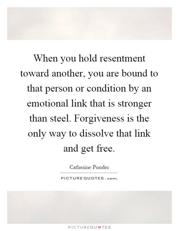 When you hold resentment toward another, you are bound to that person or condition by an emotional link that is stronger than steel. Forgiveness is the only way to dissolve that link and get free Picture Quote #1