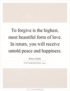 To forgive is the highest, most beautiful form of love. In return, you will receive untold peace and happiness Picture Quote #1