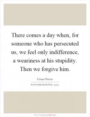 There comes a day when, for someone who has persecuted us, we feel only indifference, a weariness at his stupidity. Then we forgive him Picture Quote #1