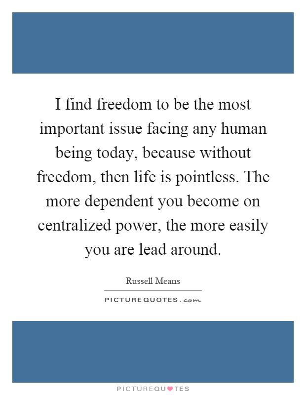 I find freedom to be the most important issue facing any human being today, because without freedom, then life is pointless. The more dependent you become on centralized power, the more easily you are lead around Picture Quote #1